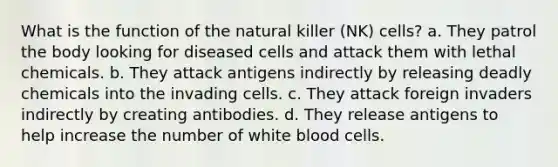 What is the function of the natural killer (NK) cells? a. They patrol the body looking for diseased cells and attack them with lethal chemicals. b. They attack antigens indirectly by releasing deadly chemicals into the invading cells. c. They attack foreign invaders indirectly by creating antibodies. d. They release antigens to help increase the number of white blood cells.