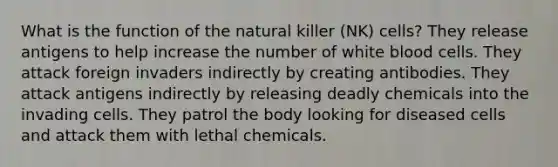 What is the function of the natural killer (NK) cells? They release antigens to help increase the number of white blood cells. They attack foreign invaders indirectly by creating antibodies. They attack antigens indirectly by releasing deadly chemicals into the invading cells. They patrol the body looking for diseased cells and attack them with lethal chemicals.