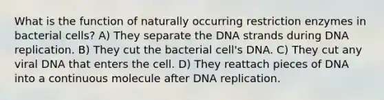 What is the function of naturally occurring restriction enzymes in bacterial cells? A) They separate the DNA strands during DNA replication. B) They cut the bacterial cell's DNA. C) They cut any viral DNA that enters the cell. D) They reattach pieces of DNA into a continuous molecule after DNA replication.