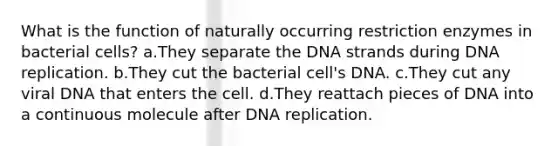 What is the function of naturally occurring restriction enzymes in bacterial cells? a.They separate the DNA strands during <a href='https://www.questionai.com/knowledge/kofV2VQU2J-dna-replication' class='anchor-knowledge'>dna replication</a>. b.They cut the bacterial cell's DNA. c.They cut any viral DNA that enters the cell. d.They reattach pieces of DNA into a continuous molecule after DNA replication.