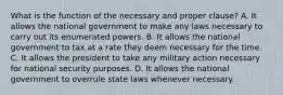 What is the function of the necessary and proper clause? A. It allows the national government to make any laws necessary to carry out its enumerated powers. B. It allows the national government to tax at a rate they deem necessary for the time. C. It allows the president to take any military action necessary for national security purposes. D. It allows the national government to overrule state laws whenever necessary.