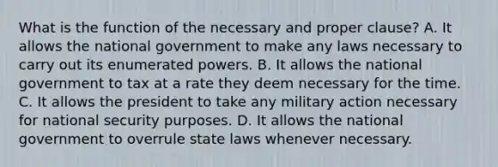 What is the function of the necessary and proper clause? A. It allows the national government to make any laws necessary to carry out its enumerated powers. B. It allows the national government to tax at a rate they deem necessary for the time. C. It allows the president to take any military action necessary for national security purposes. D. It allows the national government to overrule state laws whenever necessary.