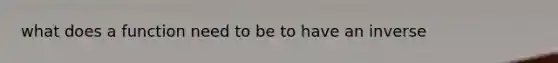 what does a function need to be to have an inverse