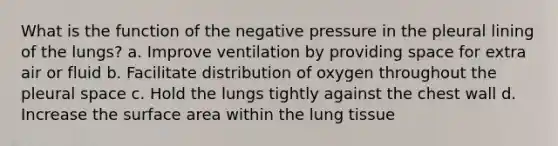 What is the function of the negative pressure in the pleural lining of the lungs? a. Improve ventilation by providing space for extra air or fluid b. Facilitate distribution of oxygen throughout the pleural space c. Hold the lungs tightly against the chest wall d. Increase the surface area within the lung tissue