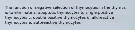 The function of negative selection of thymocytes in the thymus is to eliminate a. apoptotic thymocytes b. single-positive thymocytes c. double-positive thymocytes d. alloreactive thymocytes e. autoreactive thymocytes