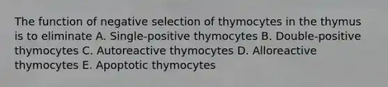 The function of negative selection of thymocytes in the thymus is to eliminate A. Single-positive thymocytes B. Double-positive thymocytes C. Autoreactive thymocytes D. Alloreactive thymocytes E. Apoptotic thymocytes