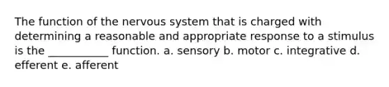 The function of the nervous system that is charged with determining a reasonable and appropriate response to a stimulus is the ___________ function. a. sensory b. motor c. integrative d. efferent e. afferent