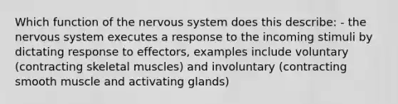 Which function of the nervous system does this describe: - the nervous system executes a response to the incoming stimuli by dictating response to effectors, examples include voluntary (contracting skeletal muscles) and involuntary (contracting smooth muscle and activating glands)