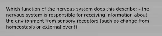 Which function of the nervous system does this describe: - the nervous system is responsible for receiving information about the environment from sensory receptors (such as change from homeostasis or external event)