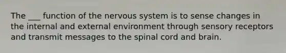 The ___ function of the nervous system is to sense changes in the internal and external environment through sensory receptors and transmit messages to the spinal cord and brain.