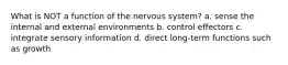 What is NOT a function of the nervous system? a. sense the internal and external environments b. control effectors c. integrate sensory information d. direct long-term functions such as growth