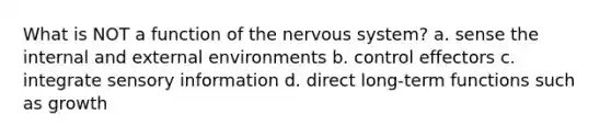 What is NOT a function of the nervous system? a. sense the internal and external environments b. control effectors c. integrate sensory information d. direct long-term functions such as growth