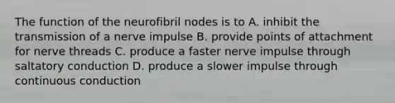 The function of the neurofibril nodes is to A. inhibit the transmission of a nerve impulse B. provide points of attachment for nerve threads C. produce a faster nerve impulse through saltatory conduction D. produce a slower impulse through continuous conduction