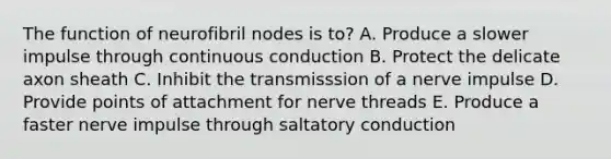 The function of neurofibril nodes is to? A. Produce a slower impulse through continuous conduction B. Protect the delicate axon sheath C. Inhibit the transmisssion of a nerve impulse D. Provide points of attachment for nerve threads E. Produce a faster nerve impulse through saltatory conduction