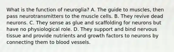 What is the function of neuroglia? A. The guide to muscles, then pass neurotransmitters to the muscle cells. B. They revive dead neurons. C. They sense as glue and scaffolding for neurons but have no physiological role. D. They support and bind nervous tissue and provide nutrients and growth factors to neurons by connecting them to blood vessels.