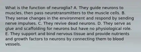 What is the function of neuroglia? A. They guide neurons to muscles, then pass neurotransmitters to the muscle cells. B. They sense changes in the environment and respond by sending nerve impulses. C. They revive dead neurons. D. They serve as glue and scaffolding for neurons but have no physiological role. E. They support and bind nervous tissue and provide nutrients and growth factors to neurons by connecting them to blood vessels.