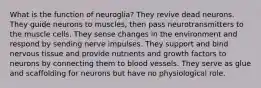 What is the function of neuroglia? They revive dead neurons. They guide neurons to muscles, then pass neurotransmitters to the muscle cells. They sense changes in the environment and respond by sending nerve impulses. They support and bind nervous tissue and provide nutrients and growth factors to neurons by connecting them to blood vessels. They serve as glue and scaffolding for neurons but have no physiological role.