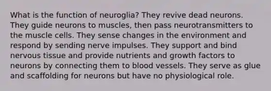 What is the function of neuroglia? They revive dead neurons. They guide neurons to muscles, then pass neurotransmitters to the muscle cells. They sense changes in the environment and respond by sending nerve impulses. They support and bind <a href='https://www.questionai.com/knowledge/kqA5Ws88nP-nervous-tissue' class='anchor-knowledge'>nervous tissue</a> and provide nutrients and growth factors to neurons by connecting them to <a href='https://www.questionai.com/knowledge/kZJ3mNKN7P-blood-vessels' class='anchor-knowledge'>blood vessels</a>. They serve as glue and scaffolding for neurons but have no physiological role.