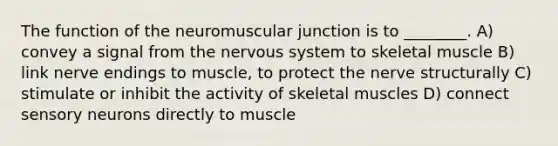 The function of the neuromuscular junction is to ________. A) convey a signal from the <a href='https://www.questionai.com/knowledge/kThdVqrsqy-nervous-system' class='anchor-knowledge'>nervous system</a> to skeletal muscle B) link nerve endings to muscle, to protect the nerve structurally C) stimulate or inhibit the activity of skeletal muscles D) connect sensory neurons directly to muscle