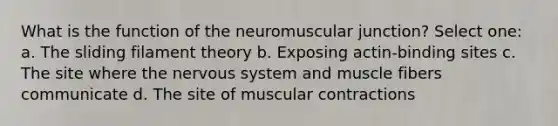 What is the function of the neuromuscular junction? Select one: a. The sliding filament theory b. Exposing actin-binding sites c. The site where the <a href='https://www.questionai.com/knowledge/kThdVqrsqy-nervous-system' class='anchor-knowledge'>nervous system</a> and muscle fibers communicate d. The site of muscular contractions