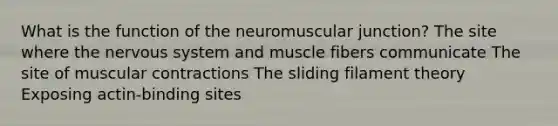 What is the function of the neuromuscular junction? The site where the nervous system and muscle fibers communicate The site of muscular contractions The sliding filament theory Exposing actin-binding sites