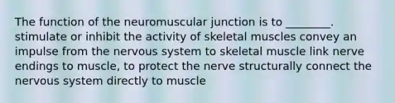 The function of the neuromuscular junction is to ________. stimulate or inhibit the activity of skeletal muscles convey an impulse from the nervous system to skeletal muscle link nerve endings to muscle, to protect the nerve structurally connect the nervous system directly to muscle