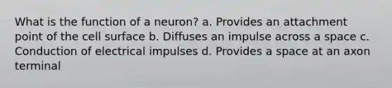 What is the function of a neuron? a. Provides an attachment point of the cell surface b. Diffuses an impulse across a space c. Conduction of electrical impulses d. Provides a space at an axon terminal