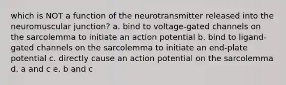 which is NOT a function of the neurotransmitter released into the neuromuscular junction? a. bind to voltage-gated channels on the sarcolemma to initiate an action potential b. bind to ligand-gated channels on the sarcolemma to initiate an end-plate potential c. directly cause an action potential on the sarcolemma d. a and c e. b and c