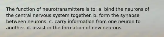 The function of neurotransmitters is to: a. bind the neurons of the central <a href='https://www.questionai.com/knowledge/kThdVqrsqy-nervous-system' class='anchor-knowledge'>nervous system</a> together. b. form <a href='https://www.questionai.com/knowledge/kTCXU7vaKU-the-synapse' class='anchor-knowledge'>the synapse</a> between neurons. c. carry information from one neuron to another. d. assist in the formation of new neurons.