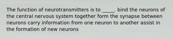 The function of neurotransmitters is to _____. bind the neurons of the central nervous system together form the synapse between neurons carry information from one neuron to another assist in the formation of new neurons