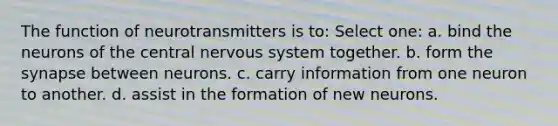 The function of neurotransmitters is to: Select one: a. bind the neurons of the central nervous system together. b. form the synapse between neurons. c. carry information from one neuron to another. d. assist in the formation of new neurons.