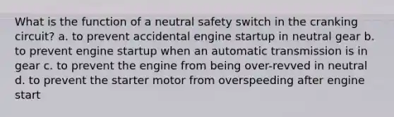 What is the function of a neutral safety switch in the cranking circuit? a. to prevent accidental engine startup in neutral gear b. to prevent engine startup when an automatic transmission is in gear c. to prevent the engine from being over-revved in neutral d. to prevent the starter motor from overspeeding after engine start