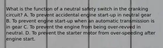 What is the function of a neutral safety switch in the cranking circuit? A. To prevent accidental engine start-up in neutral gear B. To prevent engine start-up when an automatic transmission is in gear C. To prevent the engine from being over-revved in neutral. D. To prevent the starter motor from over-speeding after engine start.