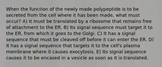 When the function of the newly made polypeptide is to be secreted from the cell where it has been made, what must occur? A) It must be translated by a ribosome that remains free of attachment to the ER. B) Its signal sequence must target it to the ER, from which it goes to the Golgi. C) It has a signal sequence that must be cleaved off before it can enter the ER. D) It has a signal sequence that targets it to the cell's plasma membrane where it causes exocytosis. E) Its signal sequence causes it to be encased in a vesicle as soon as it is translated.