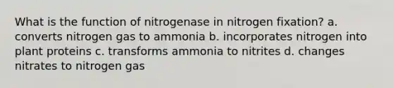 What is the function of nitrogenase in nitrogen fixation? a. converts nitrogen gas to ammonia b. incorporates nitrogen into plant proteins c. transforms ammonia to nitrites d. changes nitrates to nitrogen gas