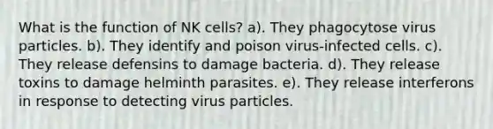 What is the function of NK cells? a). They phagocytose virus particles. b). They identify and poison virus-infected cells. c). They release defensins to damage bacteria. d). They release toxins to damage helminth parasites. e). They release interferons in response to detecting virus particles.