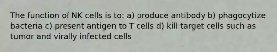 The function of NK cells is to: a) produce antibody b) phagocytize bacteria c) present antigen to T cells d) kill target cells such as tumor and virally infected cells