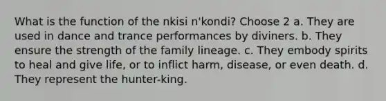 What is the function of the nkisi n'kondi? Choose 2 a. They are used in dance and trance performances by diviners. b. They ensure the strength of the family lineage. c. They embody spirits to heal and give life, or to inflict harm, disease, or even death. d. They represent the hunter-king.