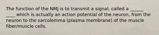 The function of the NMJ is to transmit a signal, called a ______ ____ which is actually an action potential of the neuron, from the neuron to the sarcolemma (plasma membrane) of the muscle fiber/muscle cells.