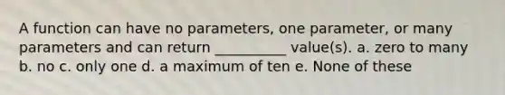 A function can have no parameters, one parameter, or many parameters and can return __________ value(s). a. zero to many b. no c. only one d. a maximum of ten e. None of these