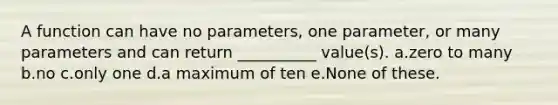 A function can have no parameters, one parameter, or many parameters and can return __________ value(s). a.zero to many b.no c.only one d.a maximum of ten e.None of these.