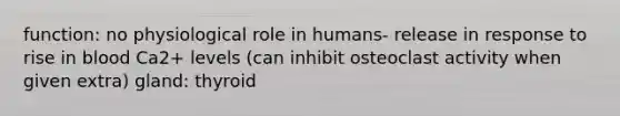 function: no physiological role in humans- release in response to rise in blood Ca2+ levels (can inhibit osteoclast activity when given extra) gland: thyroid