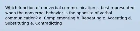 Which function of nonverbal commu- nication is best represented when the nonverbal behavior is the opposite of verbal communication? a. Complementing b. Repeating c. Accenting d. Substituting e. Contradicting