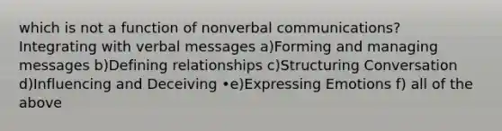 which is not a function of nonverbal communications? Integrating with verbal messages a)Forming and managing messages b)Defining relationships c)Structuring Conversation d)Influencing and Deceiving •e)Expressing Emotions f) all of the above