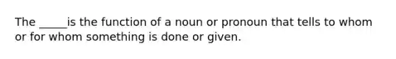 The _____is the function of a noun or pronoun that tells to whom or for whom something is done or given.