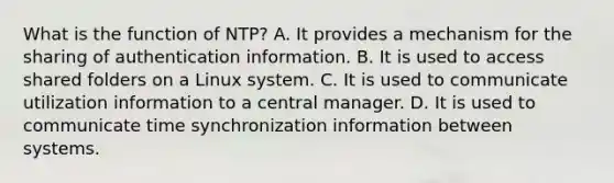 What is the function of NTP? A. It provides a mechanism for the sharing of authentication information. B. It is used to access shared folders on a Linux system. C. It is used to communicate utilization information to a central manager. D. It is used to communicate time synchronization information between systems.