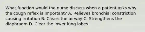 What function would the nurse discuss when a patient asks why the cough reflex is important? A. Relieves bronchial constriction causing irritation B. Clears the airway C. Strengthens the diaphragm D. Clear the lower lung lobes