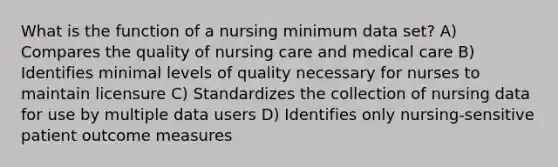 What is the function of a nursing minimum data set? A) Compares the quality of nursing care and medical care B) Identifies minimal levels of quality necessary for nurses to maintain licensure C) Standardizes the collection of nursing data for use by multiple data users D) Identifies only nursing-sensitive patient outcome measures