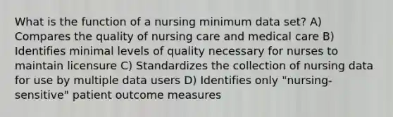 What is the function of a nursing minimum data set? A) Compares the quality of nursing care and medical care B) Identifies minimal levels of quality necessary for nurses to maintain licensure C) Standardizes the collection of nursing data for use by multiple data users D) Identifies only "nursing-sensitive" patient outcome measures