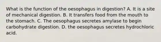 What is the function of the oesophagus in digestion? A. It is a site of mechanical digestion. B. It transfers food from <a href='https://www.questionai.com/knowledge/krBoWYDU6j-the-mouth' class='anchor-knowledge'>the mouth</a> to <a href='https://www.questionai.com/knowledge/kLccSGjkt8-the-stomach' class='anchor-knowledge'>the stomach</a>. C. The oesophagus secretes amylase to begin carbohydrate digestion. D. the oesophagus secretes hydrochloric acid.